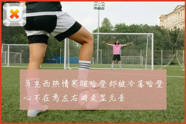 马克西热情寒暄哈登却被冷落哈登心不在焉左右游走显无奈
