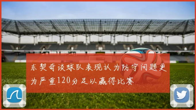 东契奇谈球队表现认为防守问题更为严重120分足以赢得比赛