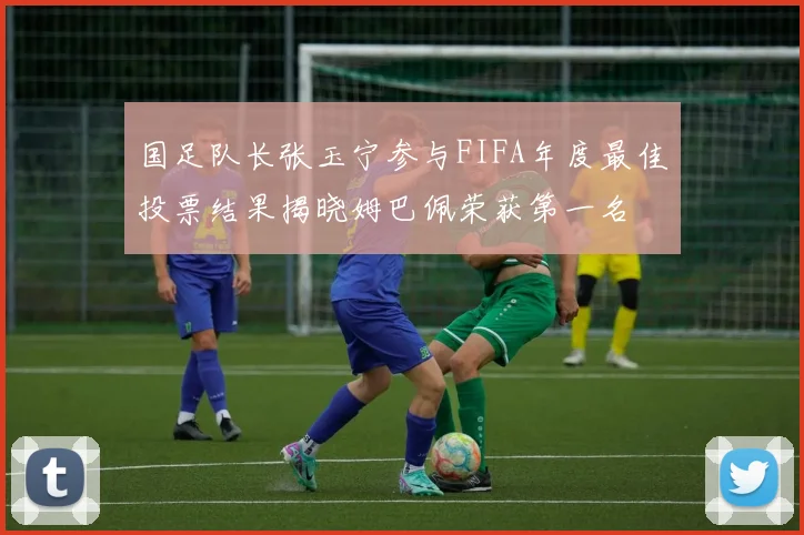 国足队长张玉宁参与FIFA年度最佳投票结果揭晓姆巴佩荣获第一名
