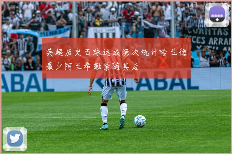 英超历史百球达成场次统计哈兰德最少阿兰希勒紧随其后