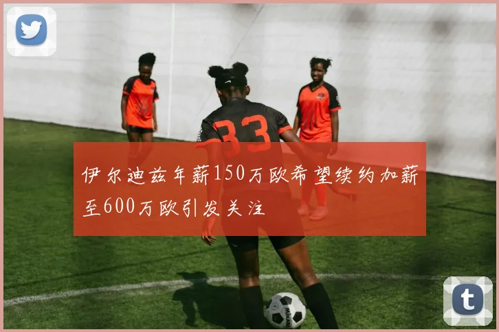 伊尔迪兹年薪150万欧希望续约加薪至600万欧引发关注