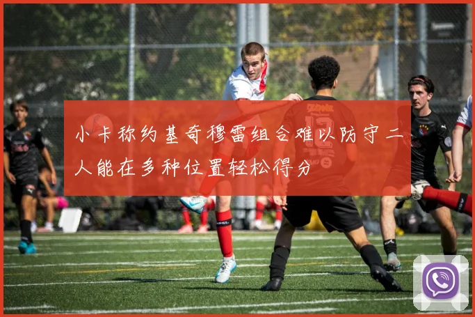 小卡称约基奇穆雷组合难以防守二人能在多种位置轻松得分