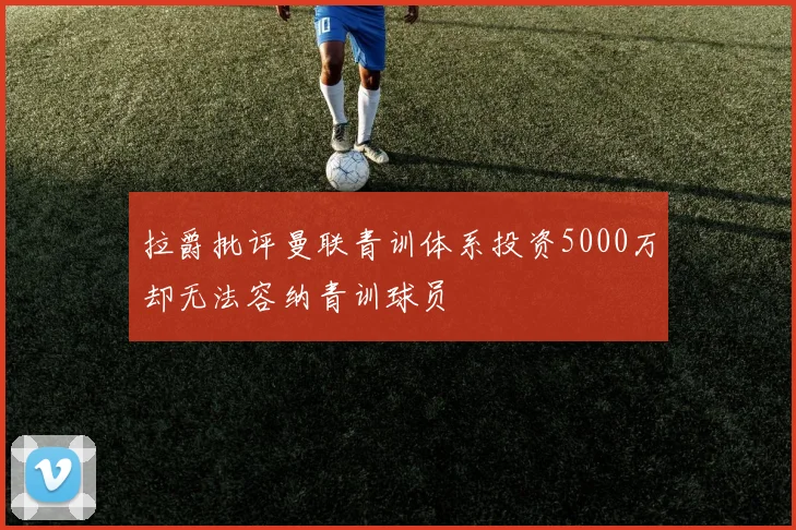 拉爵批评曼联青训体系投资5000万却无法容纳青训球员