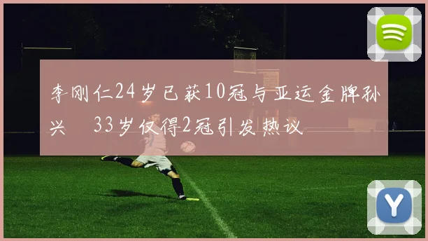 李刚仁24岁已获10冠与亚运金牌孙兴慜33岁仅得2冠引发热议