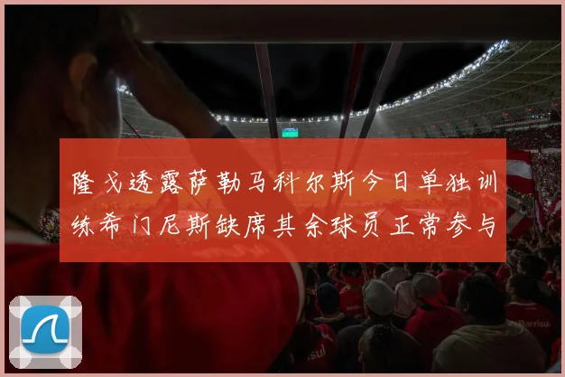 隆戈透露萨勒马科尔斯今日单独训练希门尼斯缺席其余球员正常参与训练