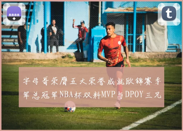 字母哥荣膺五大荣誉成就欧锦赛季军总冠军NBA杯双料MVP与DPOY三兄弟同队共创辉煌