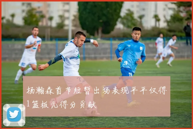 杨瀚森首节短暂出场表现平平仅得1篮板无得分贡献