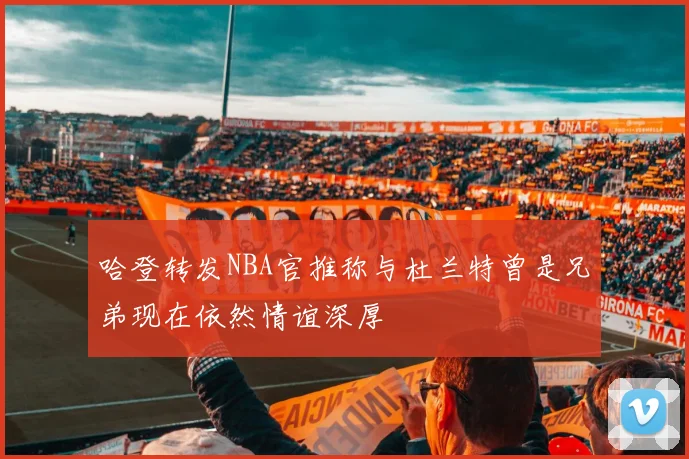 哈登转发NBA官推称与杜兰特曾是兄弟现在依然情谊深厚
