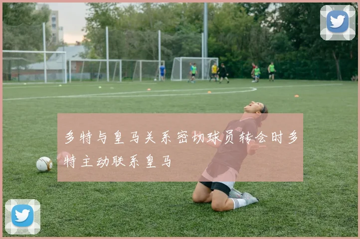 多特与皇马关系密切球员转会时多特主动联系皇马