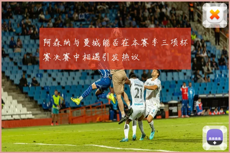 阿森纳与曼城能否在本赛季三项杯赛决赛中相遇引发热议