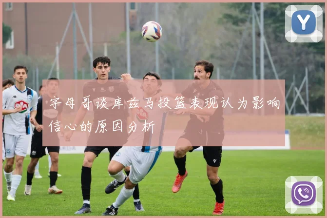 字母哥谈库兹马投篮表现认为影响信心的原因分析