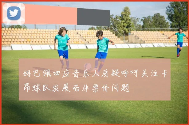姆巴佩回应音乐人质疑呼吁关注卡昂球队发展而非票价问题