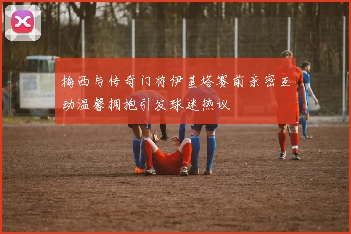 梅西与传奇门将伊基塔赛前亲密互动温馨拥抱引发球迷热议