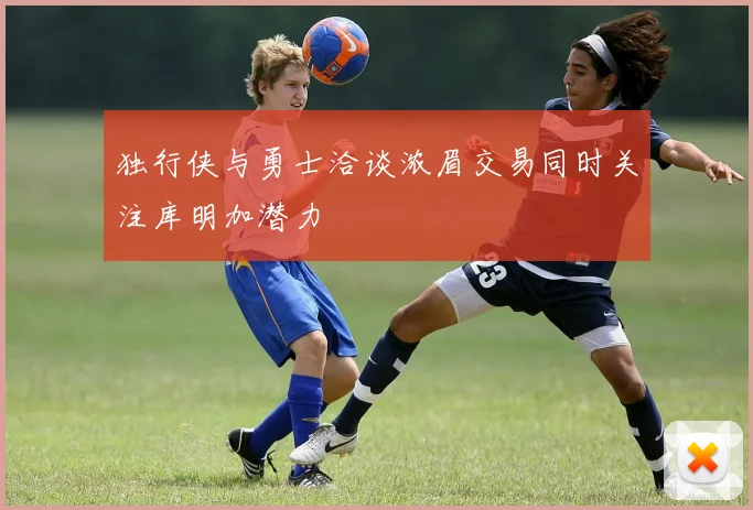 独行侠与勇士洽谈浓眉交易同时关注库明加潜力