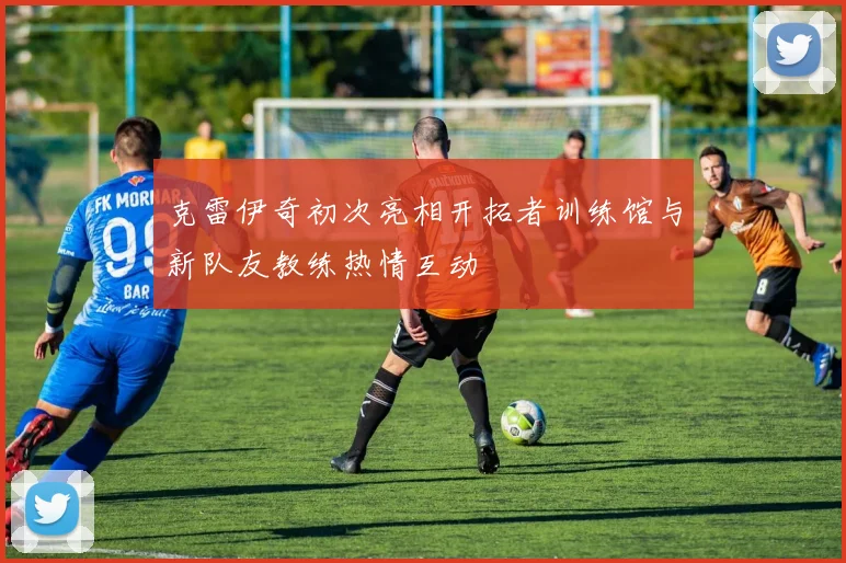 克雷伊奇初次亮相开拓者训练馆与新队友教练热情互动