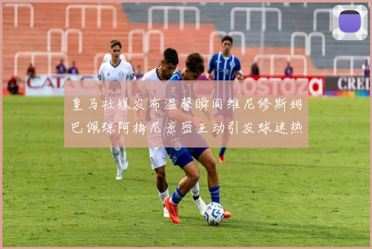 皇马社媒发布温馨瞬间维尼修斯姆巴佩琼阿梅尼亲密互动引发球迷热议