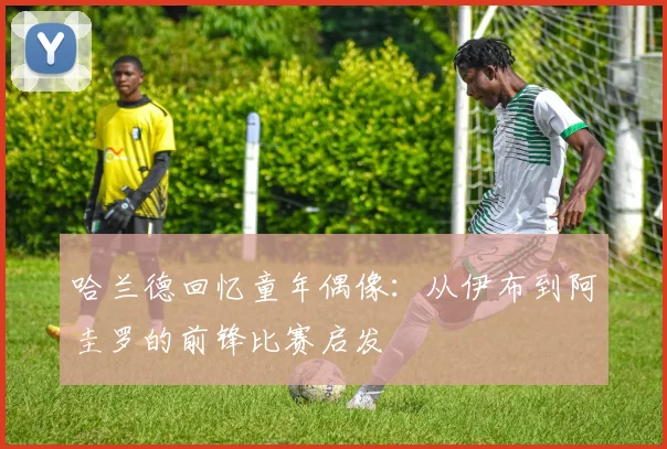 哈兰德回忆童年偶像：从伊布到阿圭罗的前锋比赛启发