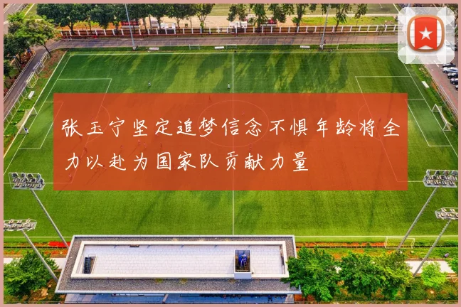 张玉宁坚定追梦信念不惧年龄将全力以赴为国家队贡献力量