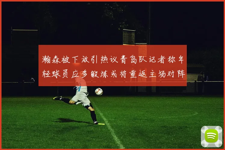 瀚森被下放引热议青岛队记者称年轻球员应多锻炼或将重返主场对阵国王
