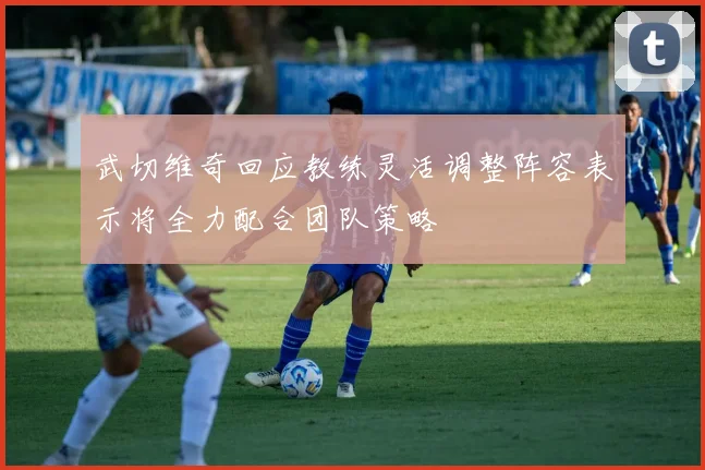 武切维奇回应教练灵活调整阵容表示将全力配合团队策略