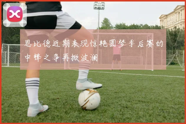 恩比德近期表现惊艳圆梦季后赛的中锋之争再掀波澜