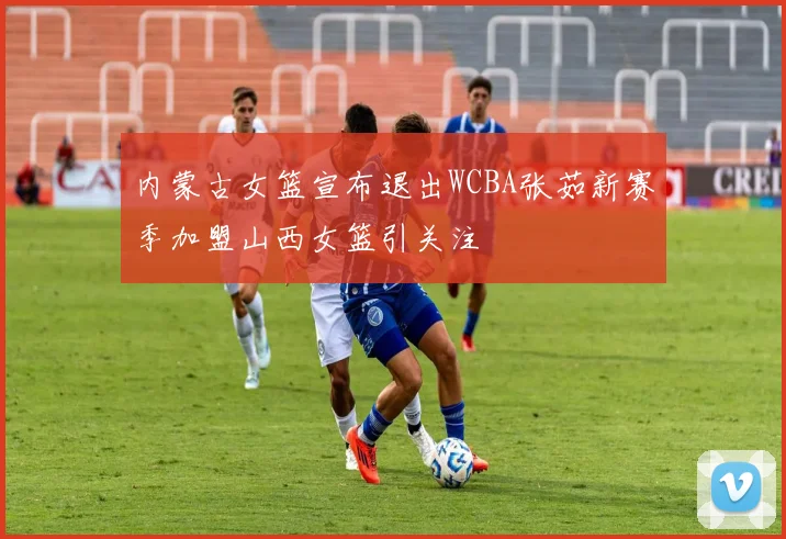 内蒙古女篮宣布退出WCBA张茹新赛季加盟山西女篮引关注