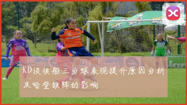 KD谈快船三分球表现提升原因分析及哈登缺阵的影响