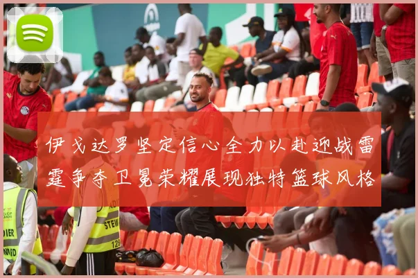 伊戈达罗坚定信心全力以赴迎战雷霆争夺卫冕荣耀展现独特篮球风格