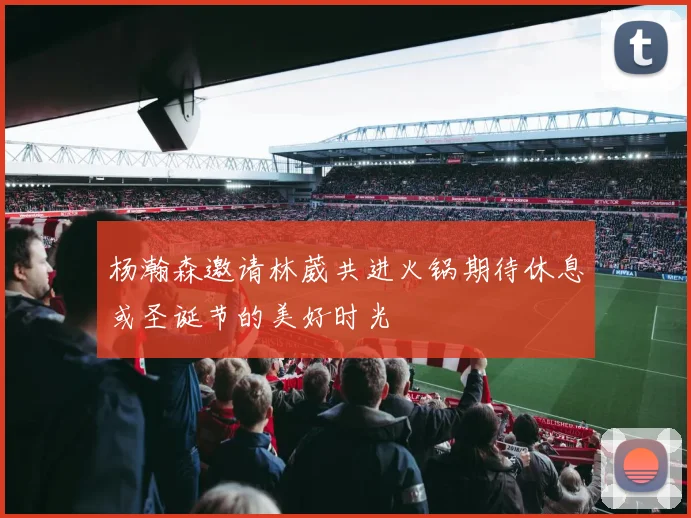 杨瀚森邀请林葳共进火锅期待休息或圣诞节的美好时光